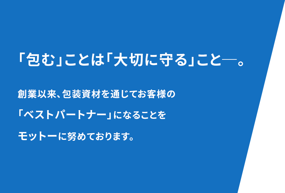 「包む」ことは「大切に守る」こと─。創業以来、包装資材を通じてお客様の「ベストパートナー」になることをモットーに努めております。